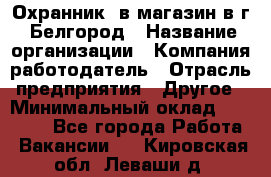 Охранник. в магазин в г. Белгород › Название организации ­ Компания-работодатель › Отрасль предприятия ­ Другое › Минимальный оклад ­ 11 000 - Все города Работа » Вакансии   . Кировская обл.,Леваши д.